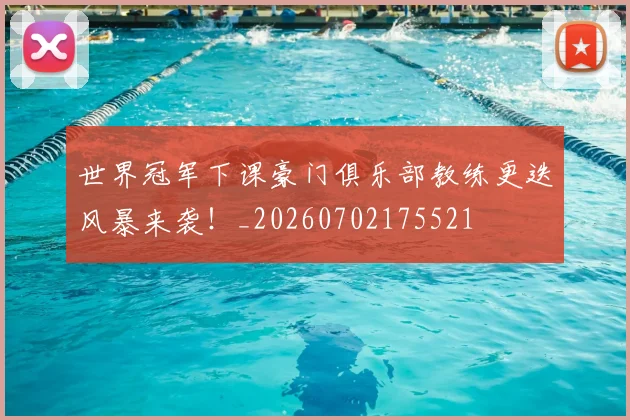 世界冠军下课豪门俱乐部教练更迭风暴来袭！_20260702175521