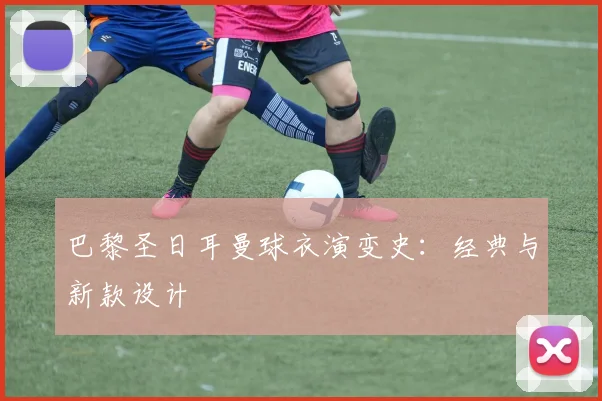 巴黎圣日耳曼球衣演变史：经典与新款设计