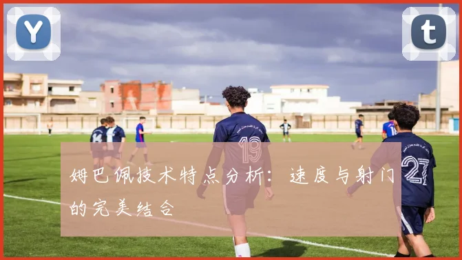 姆巴佩技术特点分析：速度与射门的完美结合