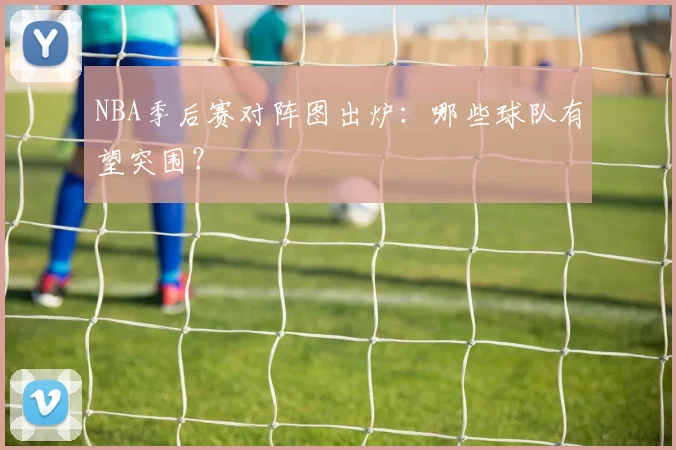 NBA季后赛对阵图出炉:哪些球队有望突围?