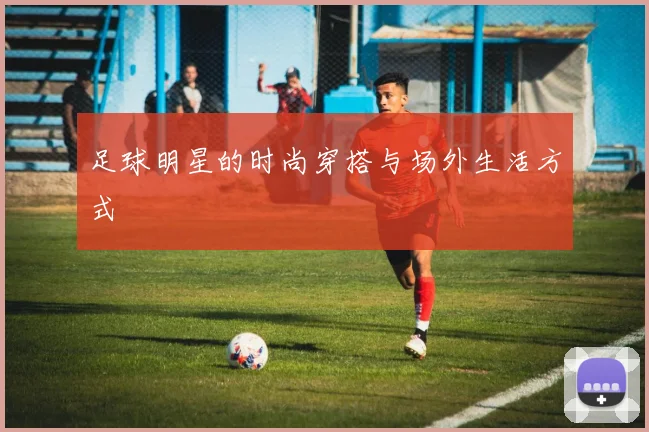 足球明星的时尚穿搭与场外生活方式