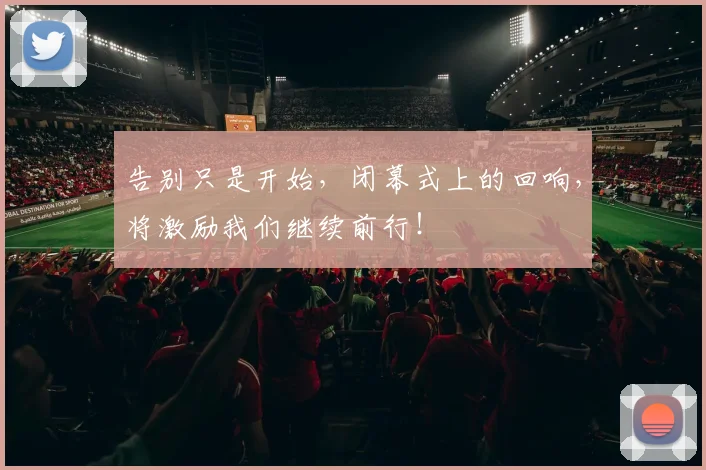 告别只是开始，闭幕式上的回响，将激励我们继续前行！