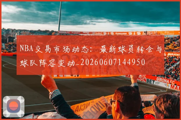 NBA交易市场动态：最新球员转会与球队阵容变动_20260607144950