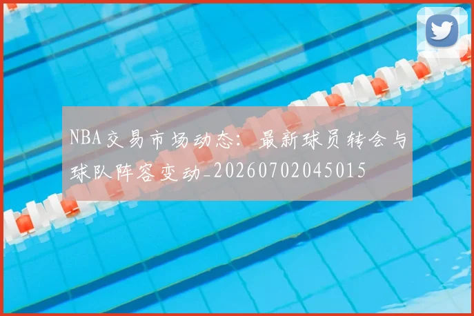 NBA交易市场动态：最新球员转会与球队阵容变动_20260702045015