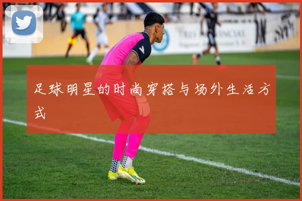 足球明星的时尚穿搭与场外生活方式