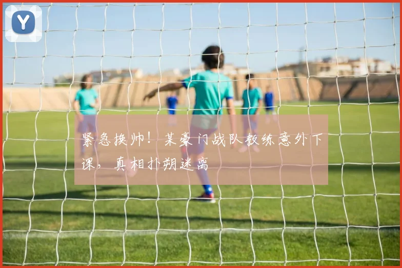 紧急换帅！某豪门战队教练意外下课，真相扑朔迷离