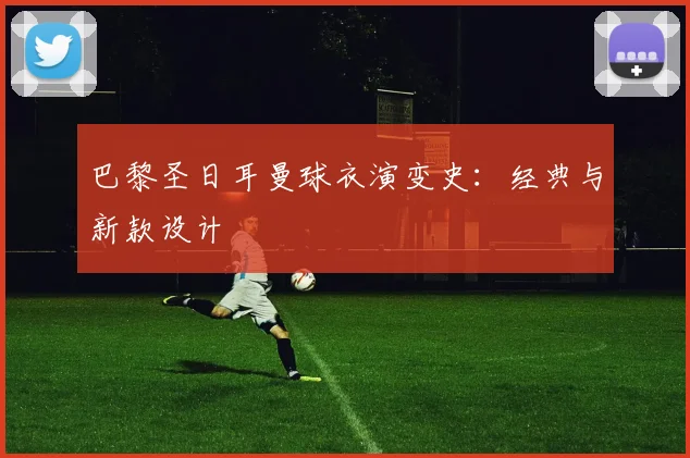 巴黎圣日耳曼球衣演变史：经典与新款设计