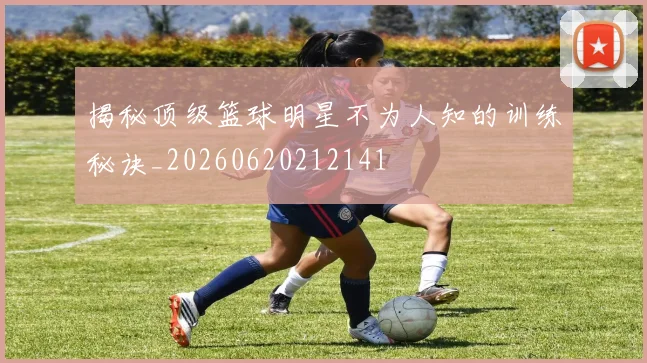 揭秘顶级篮球明星不为人知的训练秘诀_20260620212141